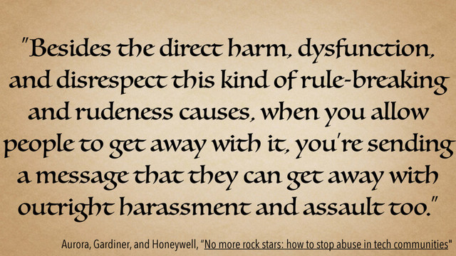 “Besides the direct harm, dysfunction,
and disrespect this kind of rule-breaking
and rudeness causes, when you allow
people to get away with it, you’re sending
a message that they can get away with
outright harassment and assault too.”
Aurora, Gardiner, and Honeywell, “No more rock stars: how to stop abuse in tech communities"
