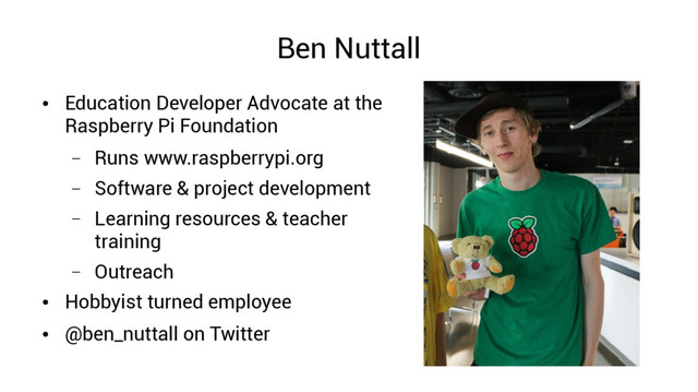 Ben Nuttall
●
Education Developer Advocate at the
Raspberry Pi Foundation
– Runs www.raspberrypi.org
– Software & project development
– Learning resources & teacher
training
– Outreach
●
Hobbyist turned employee
●
@ben_nuttall on Twitter
