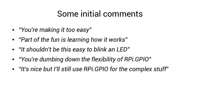 Some initial comments
●
“You're making it too easy”
●
“Part of the fun is learning how it works”
●
“It shouldn't be this easy to blink an LED”
●
“You're dumbing down the flexibility of RPi.GPIO”
●
“It's nice but I'll still use RPi.GPIO for the complex stuff”
