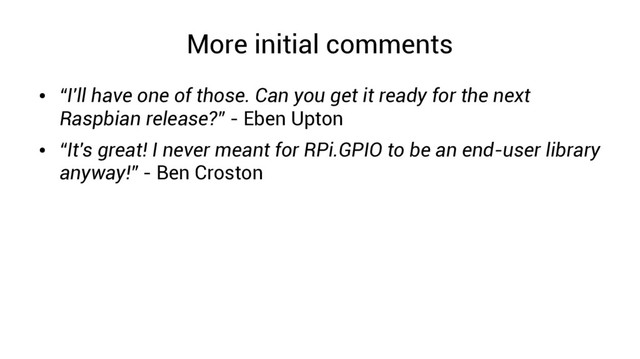 More initial comments
●
“I'll have one of those. Can you get it ready for the next
Raspbian release?” - Eben Upton
●
“It's great! I never meant for RPi.GPIO to be an end-user library
anyway!” - Ben Croston
