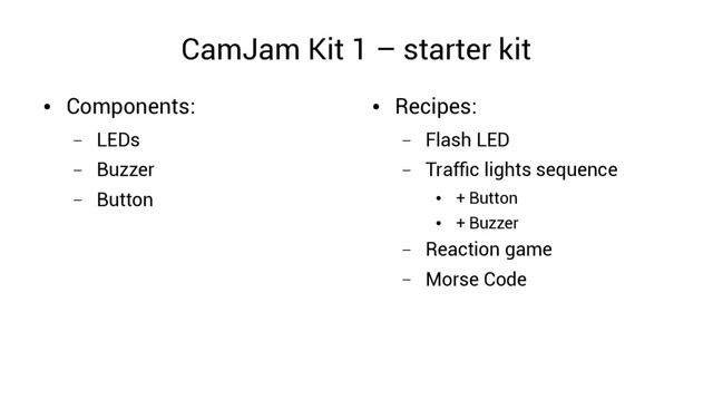CamJam Kit 1 – starter kit
●
Components:
– LEDs
– Buzzer
– Button
●
Recipes:
– Flash LED
– Traffic lights sequence
●
+ Button
●
+ Buzzer
– Reaction game
– Morse Code
