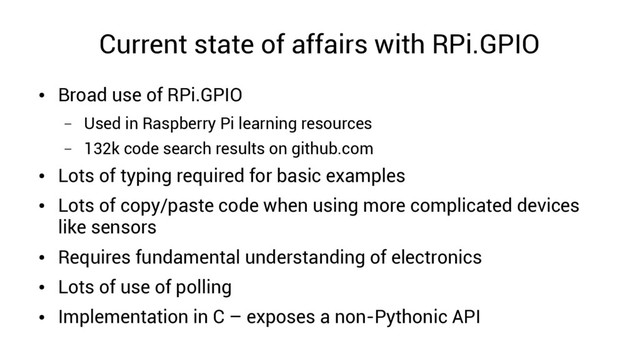 Current state of affairs with RPi.GPIO
●
Broad use of RPi.GPIO
– Used in Raspberry Pi learning resources
– 132k code search results on github.com
●
Lots of typing required for basic examples
●
Lots of copy/paste code when using more complicated devices
like sensors
●
Requires fundamental understanding of electronics
●
Lots of use of polling
●
Implementation in C – exposes a non-Pythonic API
