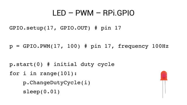 LED – PWM – RPi.GPIO
GPIO.setup(17, GPIO.OUT) # pin 17
p = GPIO.PWM(17, 100) # pin 17, frequency 100Hz
p.start(0) # initial duty cycle
for i in range(101):
p.ChangeDutyCycle(i)
sleep(0.01)
