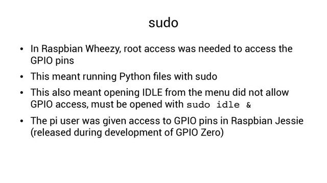 sudo
●
In Raspbian Wheezy, root access was needed to access the
GPIO pins
●
This meant running Python files with sudo
●
This also meant opening IDLE from the menu did not allow
GPIO access, must be opened with sudo idle &
●
The pi user was given access to GPIO pins in Raspbian Jessie
(released during development of GPIO Zero)
