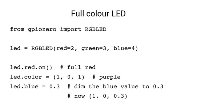 Full colour LED
from gpiozero import RGBLED
led = RGBLED(red=2, green=3, blue=4)
led.red.on() # full red
led.color = (1, 0, 1) # purple
led.blue = 0.3 # dim the blue value to 0.3
# now (1, 0, 0.3)
