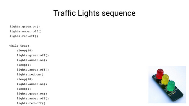 Traffic Lights sequence
lights.green.on()
lights.amber.off()
lights.red.off()
while True:
sleep(10)
lights.green.off()
lights.amber.on()
sleep(1)
lights.amber.off()
lights.red.on()
sleep(10)
lights.amber.on()
sleep(1)
lights.green.on()
lights.amber.off()
lights.red.off()
