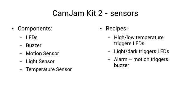 CamJam Kit 2 - sensors
●
Components:
– LEDs
– Buzzer
– Motion Sensor
– Light Sensor
– Temperature Sensor
●
Recipes:
– High/low temperature
triggers LEDs
– Light/dark triggers LEDs
– Alarm – motion triggers
buzzer
