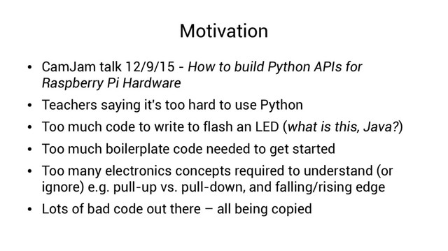 Motivation
●
CamJam talk 12/9/15 - How to build Python APIs for
Raspberry Pi Hardware
●
Teachers saying it's too hard to use Python
●
Too much code to write to flash an LED (what is this, Java?)
●
Too much boilerplate code needed to get started
●
Too many electronics concepts required to understand (or
ignore) e.g. pull-up vs. pull-down, and falling/rising edge
●
Lots of bad code out there – all being copied
