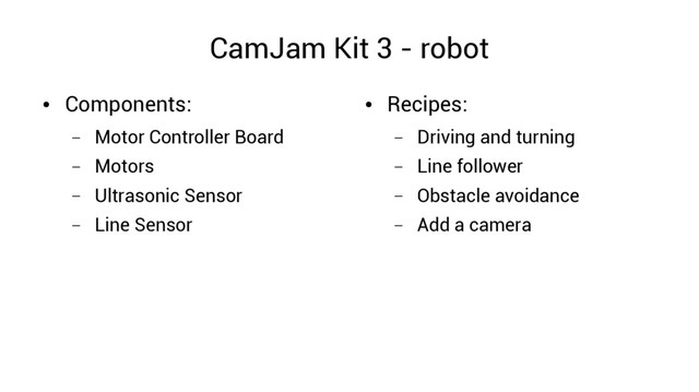 CamJam Kit 3 - robot
●
Components:
– Motor Controller Board
– Motors
– Ultrasonic Sensor
– Line Sensor
●
Recipes:
– Driving and turning
– Line follower
– Obstacle avoidance
– Add a camera
