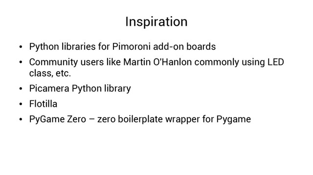 Inspiration
●
Python libraries for Pimoroni add-on boards
●
Community users like Martin O'Hanlon commonly using LED
class, etc.
●
Picamera Python library
●
Flotilla
●
PyGame Zero – zero boilerplate wrapper for Pygame
