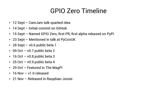 GPIO Zero Timeline
●
12 Sept – CamJam talk sparked idea
●
14 Sept – Initial commit on GitHub
●
15 Sept – Named GPIO Zero, first PR, first alpha released on PyPi
●
23 Sept – Mentioned in talk at PyConUK
●
28 Sept – v0.6 public beta 1
●
09 Oct – v0.7 public beta 2
●
16 Oct – v0.8 public beta 3
●
25 Oct – v0.9 public beta 4
●
29 Oct – Featured in The MagPi
●
16 Nov – v1.0 released
●
21 Nov – Released in Raspbian Jessie
