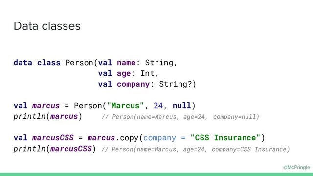 @McPringle
Data classes
data class Person(val name: String,
val age: Int,
val company: String?)
val marcus = Person("Marcus", 24, null)
println(marcus) // Person(name=Marcus, age=24, company=null)
val marcusCSS = marcus.copy(company = "CSS Insurance")
println(marcusCSS) // Person(name=Marcus, age=24, company=CSS Insurance)

