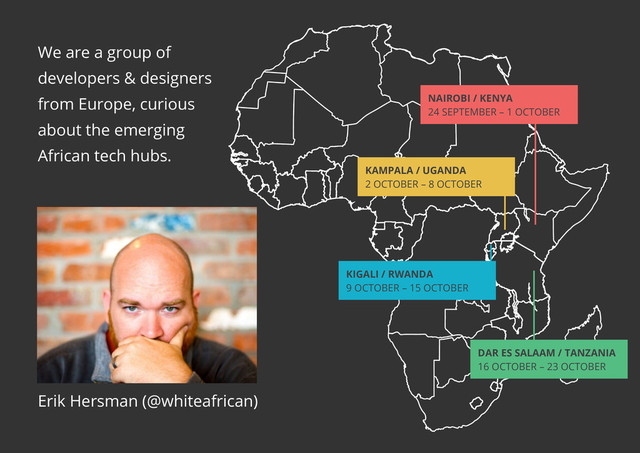 Nairobi / Kenya
24 SEPTEMBER – 1 OCTOBER
KAMPALA / UGANDA
2 OCTOBER – 8 OCTOBER
KIGALI / RWANDA
9 OCTOBER – 15 OCTOBER
DAR ES SALAAM / TANZANIA
16 OCTOBER – 23 OCTOBER
Erik Hersman (@whiteafrican)
We are a group of
developers & designers
from Europe, curious
about the emerging
African tech hubs.
