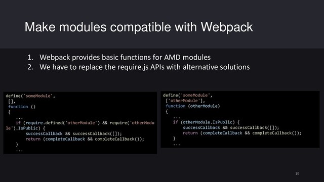 Make modules compatible with Webpack
19
define('someModule',
[],
function ()
{
...
if (require.defined('otherModule') && require('otherModu
le').IsPublic) {
successCallback && successCallback([]);
return (completeCallback && completeCallback());
}
...
define('someModule',
['otherModule'],
function (otherModule)
{
...
if (otherModule.IsPublic) {
successCallback && successCallback([]);
return (completeCallback && completeCallback());
}
...
1. Webpack provides basic functions for AMD modules
2. We have to replace the require.js APIs with alternative solutions
