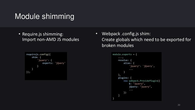 • Require.js shimming:
Import non-AMD JS modules
Module shimming
20
requirejs.config({
shim: {
'jquery': {
exports: 'jQuery'
}
}
});
module.exports = {
...,
resolve: {
alias: {
'jquery’: 'jQuery',
...
}
},
plugins: [
new webpack.ProvidePlugin({
$: "jquery",
jQuery: "jquery",
...
})
]
}
• Webpack .config.js shim:
Create globals which need to be exported for
broken modules
