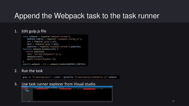 Append the Webpack task to the task runner
1. Edit gulp.js file
2. Run the task
3. Use task runner explorer from Visual studio
25
const webpack = require("webpack-stream"),
WEBPACK_CONFIG = require('./webpack.config.js'),
src = require('gulp').src,
dest = require('gulp').dest,
pipeline = require('readable-stream').pipeline;
function webpack_bundle(conf) {
return pipeline(
src('./Scripts/webpack/*.js'),
webpack(conf),
dest('Scripts/bundle/'));
}
exports.webpack = () => webpack_bundle(WEBPACK_CONFIG);
gulp -b "D:\work\project" --color --gulpfile "D:\work\project\Gulpfile.js" webpack
