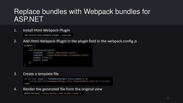 Replace bundles with Webpack bundles for
ASP.NET
1. Install Html-Webpack-Plugin
2. Add Html-Webpack-Plugin in the plugin field in the webpack.config.js
3. Create a template file
4. Render the generated file from the original view
27
npm install Html-Webpack-Plugin --save-dev
plugins: [
...,
new HtmlWebpackPlugin({
filename: './Views/_home.bundle.cshtml',
template: './Views/BundlesTemp/_JsTemplate.cshtml',
chunks: ['home'],
inject: false
})
]
<% for (var chunk in htmlWebpackPlugin.files.chunks) { %>

<%}%>
@Html.Partial("~/Views/Bundle/_home.bundle.cshtml")

