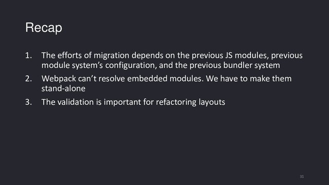 Recap
1. The efforts of migration depends on the previous JS modules, previous
module system’s configuration, and the previous bundler system
2. Webpack can’t resolve embedded modules. We have to make them
stand-alone
3. The validation is important for refactoring layouts
31
