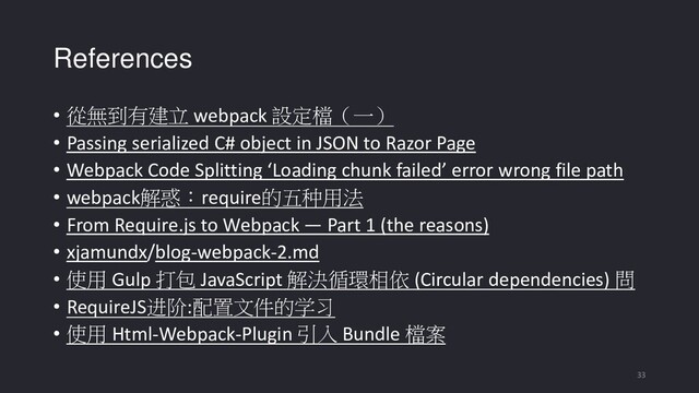 References
• 從無到有建立 webpack 設定檔（一）
• Passing serialized C# object in JSON to Razor Page
• Webpack Code Splitting ‘Loading chunk failed’ error wrong file path
• webpack解惑：require的五种用法
• From Require.js to Webpack — Part 1 (the reasons)
• xjamundx/blog-webpack-2.md
• 使用 Gulp 打包 JavaScript 解決循環相依 (Circular dependencies) 問
• RequireJS进阶:配置文件的学习
• 使用 Html-Webpack-Plugin 引入 Bundle 檔案
33
