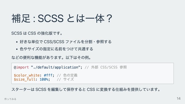 補⾜ : SCSS とは⼀体？
SCSS は CSS の強化版です。
好きな単位で CSS/SCSS ファイルを分割・参照する
⾊やサイズの指定に名前をつけて共通する
などの便利な機能があります。以下はその例。
@import "./default/application"; //
外部 CSS/SCSS
参照
$color_white: #fff; //
⾊の定義
$size_full: 100%; //
サイズ
スターターは SCSS を編集して保存すると CSS に変換する仕組みを提供しています。
作ってみる 14
