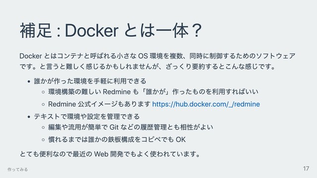 補⾜ : Docker とは⼀体？
Docker とはコンテナと呼ばれる⼩さな OS 環境を複数、同時に制御するためのソフトウェア
です。と⾔うと難しく感じるかもしれませんが、ざっくり要約するとこんな感じです。
誰かが作った環境を⼿軽に利⽤できる
環境構築の難しい Redmine も「誰かが」作ったものを利⽤すればいい
Redmine 公式イメージもあります https://hub.docker.com/_/redmine
テキストで環境や設定を管理できる
編集や流⽤が簡単で Git などの履歴管理とも相性がよい
慣れるまでは誰かの鉄板構成をコピペでも OK
とても便利なので最近の Web 開発でもよく使われています。
作ってみる 17
