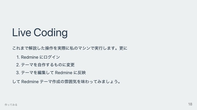Live Coding
これまで解説した操作を実際に私のマシンで実⾏します。更に
1. Redmine にログイン
2. テーマを⾃作するものに変更
3. テーマを編集して Redmine に反映
して Redmine テーマ作成の雰囲気を味わってみましょう。
作ってみる 18
