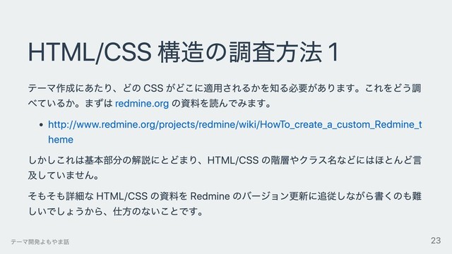 HTML/CSS 構造の調査⽅法 1
テーマ作成にあたり、どの CSS がどこに適⽤されるかを知る必要があります。これをどう調
べているか。まずは redmine.org の資料を読んでみます。
http://www.redmine.org/projects/redmine/wiki/HowTo_create_a_custom_Redmine_t
heme
しかしこれは基本部分の解説にとどまり、HTML/CSS の階層やクラス名などにはほとんど⾔
及していません。
そもそも詳細な HTML/CSS の資料を Redmine のバージョン更新に追従しながら書くのも難
しいでしょうから、仕⽅のないことです。
テーマ開発よもやま話 23
