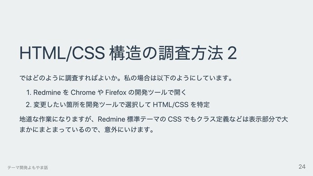 HTML/CSS 構造の調査⽅法 2
ではどのように調査すればよいか。私の場合は以下のようにしています。
1. Redmine を Chrome や Firefox の開発ツールで開く
2. 変更したい箇所を開発ツールで選択して HTML/CSS を特定
地道な作業になりますが、Redmine 標準テーマの CSS でもクラス定義などは表⽰部分で⼤
まかにまとまっているので、意外にいけます。
テーマ開発よもやま話 24

