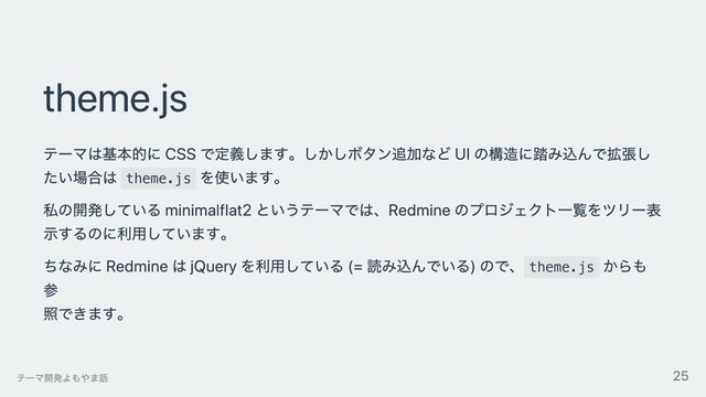 theme.js
テーマは基本的に CSS で定義します。しかしボタン追加など UI の構造に踏み込んで拡張し
たい場合は theme.js
を使います。
私の開発している minimalflat2 というテーマでは、Redmine のプロジェクト⼀覧をツリー表
⽰するのに利⽤しています。
ちなみに Redmine は jQuery を利⽤している (= 読み込んでいる) ので、 theme.js
からも
参
照できます。
テーマ開発よもやま話 25
