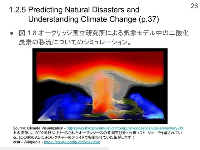 1.2.5 Predicting Natural Disasters and
Understanding Climate Change (p.37)
● 図 1.8 オークリッジ国立研究所による気象モデル中の二酸化
炭素の移流についてのシミュレーション。
26
Source: Climate Visualization - https://wci.llnl.gov/simulation/computer-codes/visit/gallery/gallery-33
上の画像は、2002年秋にリリースされたオープンソースの並列可視化・分析ソフト VisIt で作成されてい
る。(この前のADIOSのレクチャーのスライドでも使われていた気がします )
VisIt - Wikipedia - https://en.wikipedia.org/wiki/VisIt
