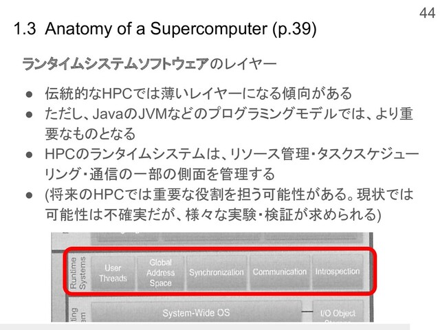 44
1.3 Anatomy of a Supercomputer (p.39)
ランタイムシステムソフトウェアのレイヤー
● 伝統的なHPCでは薄いレイヤーになる傾向がある
● ただし、JavaのJVMなどのプログラミングモデルでは、より重
要なものとなる
● HPCのランタイムシステムは、リソース管理・タスクスケジュー
リング・通信の一部の側面を管理する
● (将来のHPCでは重要な役割を担う可能性がある。現状では
可能性は不確実だが、様々な実験・検証が求められる)
