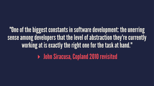 "One of the biggest constants in software development: the unerring
sense among developers that the level of abstraction they're currently
working at is exactly the right one for the task at hand."
▸ John Siracusa, Copland 2010 revisited
