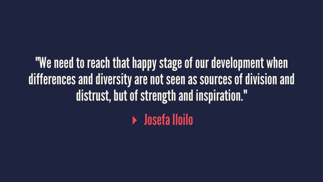 "We need to reach that happy stage of our development when
differences and diversity are not seen as sources of division and
distrust, but of strength and inspiration."
▸ Josefa Iloilo
