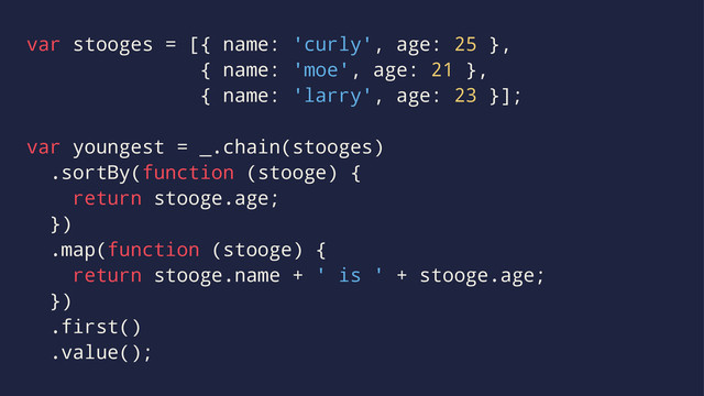 var stooges = [{ name: 'curly', age: 25 },
{ name: 'moe', age: 21 },
{ name: 'larry', age: 23 }];
var youngest = _.chain(stooges)
.sortBy(function (stooge) {
return stooge.age;
})
.map(function (stooge) {
return stooge.name + ' is ' + stooge.age;
})
.first()
.value();
