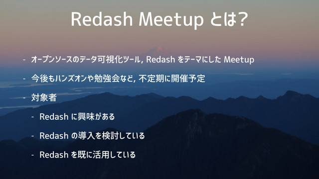 Redash Meetup とは?
- オープンソースのデータ可視化ツール, Redash をテーマにした Meetup
- 今後もハンズオンや勉強会など, 不定期に開催予定
- 対象者
- Redash に興味がある
- Redash の導入を検討している
- Redash を既に活用している

