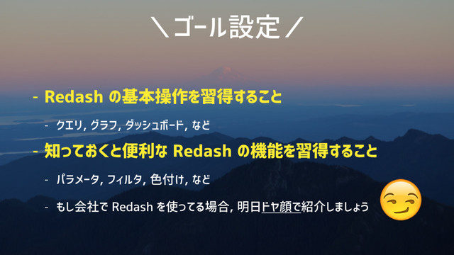 ＼ゴール設定／
- Redash の基本操作を習得すること
- クエリ, グラフ, ダッシュボード, など
- 知っておくと便利な Redash の機能を習得すること
- パラメータ, フィルタ, 色付け, など
- もし会社で Redash を使ってる場合, 明日ドヤ顔で紹介しましょう

