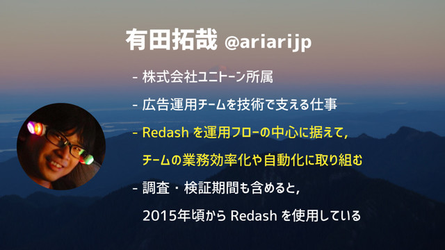 有田拓哉 @ariarijp
- 株式会社ユニトーン所属
- 広告運用チームを技術で支える仕事
- Redash を運用フローの中心に据えて, 
チームの業務効率化や自動化に取り組む
- 調査・検証期間も含めると, 
2015年頃から Redash を使用している
