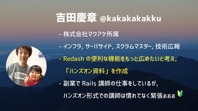 吉田慶章 @kakakakakku
- 株式会社マクアケ所属
- インフラ, サーバサイド, スクラムマスター, 技術広報
- Redash の便利な機能をもっと広めたいと考え, 
「ハンズオン資料」を作成
- 副業で Rails 講師の仕事をしているが, 
ハンズオン形式での講師は慣れてなく緊張ぉぉぉ


