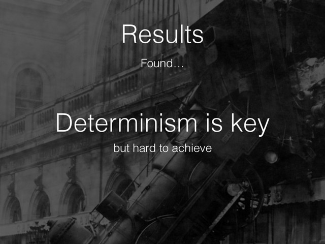Determinism is key
Results
but hard to achieve
Found…
