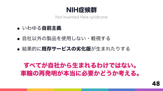 /*)঱ީ܈
w͍ΘΏΔࣗલओٛ
wࣗࣾҎ֎ͷ੡඼Λ࢖༻͠ͳ͍ɾܰࢹ͢Δ
w݁ՌతʹطଘαʔϏεͷྼԽ൛͕ੜ·ΕͨΓ͢Δ
48
Not Invented Here syndrome
͢΂͕͔ͯࣗࣾΒੜ·ΕΔΘ͚Ͱ͸ͳ͍ɻ 
ंྠͷ࠶ൃ໌͕ຊ౰ʹඞཁ͔Ͳ͏͔ߟ͑Δɻ
