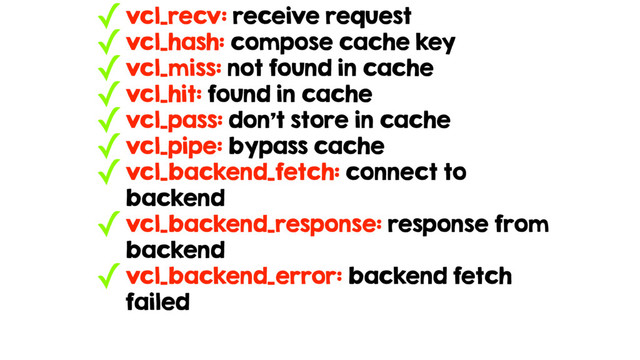 ✓vcl_recv: receive request
✓vcl_hash: compose cache key
✓vcl_miss: not found in cache
✓vcl_hit: found in cache
✓vcl_pass: don’t store in cache
✓vcl_pipe: bypass cache
✓vcl_backend_fetch: connect to
backend
✓vcl_backend_response: response from
backend
✓vcl_backend_error: backend fetch
failed
