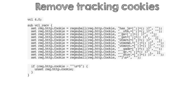 vcl 4.0;
sub vcl_recv {
set req.http.Cookie = regsuball(req.http.Cookie, "has_js=[^;]+(; )?", "");
set req.http.Cookie = regsuball(req.http.Cookie, "__utm.=[^;]+(; )?", "");
set req.http.Cookie = regsuball(req.http.Cookie, "_ga=[^;]+(; )?", "");
set req.http.Cookie = regsuball(req.http.Cookie, "_gat=[^;]+(; )?", "");
set req.http.Cookie = regsuball(req.http.Cookie, "utmctr=[^;]+(; )?", "");
set req.http.Cookie = regsuball(req.http.Cookie, "utmcmd.=[^;]+(; )?", "");
set req.http.Cookie = regsuball(req.http.Cookie, "utmccn.=[^;]+(; )?", "");
set req.http.Cookie = regsuball(req.http.Cookie, "__gads=[^;]+(; )?", "");
set req.http.Cookie = regsuball(req.http.Cookie, "__qc.=[^;]+(; )?", "");
set req.http.Cookie = regsuball(req.http.Cookie, "__atuv.=[^;]+(; )?", "");
set req.http.Cookie = regsuball(req.http.Cookie, "^;\s*", "");
if (req.http.cookie ~ "^\s*$") {
unset req.http.cookie;
}
}
Remove tracking cookies
