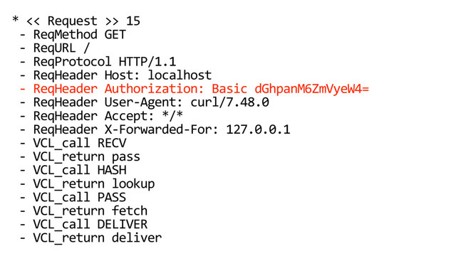 * << Request >> 15
- ReqMethod GET
- ReqURL /
- ReqProtocol HTTP/1.1
- ReqHeader Host: localhost
- ReqHeader Authorization: Basic dGhpanM6ZmVyeW4=
- ReqHeader User-Agent: curl/7.48.0
- ReqHeader Accept: */*
- ReqHeader X-Forwarded-For: 127.0.0.1
- VCL_call RECV
- VCL_return pass
- VCL_call HASH
- VCL_return lookup
- VCL_call PASS
- VCL_return fetch
- VCL_call DELIVER
- VCL_return deliver
