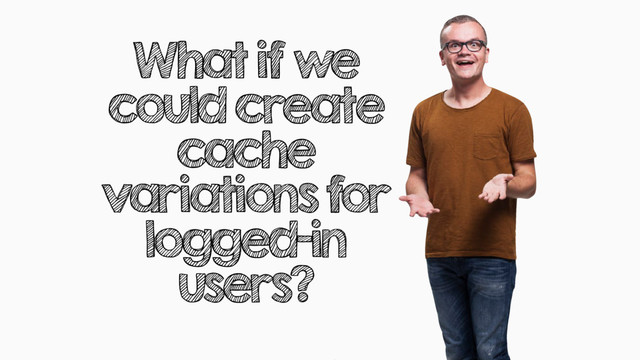 What if we
could create
cache
variations for
logged-in
users?

