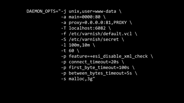 DAEMON_OPTS="-j unix,user=www-data \
-a main=0000:80 \
-a proxy=0.0.0.0:81,PROXY \
-T localhost:6082 \
-f /etc/varnish/default.vcl \
-S /etc/varnish/secret \
-l 100m,10m \
-t 60 \
-p feature=+esi_disable_xml_check \
-p connect_timeout=20s \
-p first_byte_timeout=100s \
-p between_bytes_timeout=5s \
-s malloc,3g"
