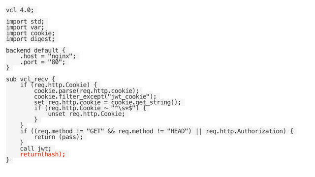 vcl 4.0;
import std;
import var;
import cookie;
import digest;
backend default {
.host = "nginx";
.port = "80";
}
sub vcl_recv {
if (req.http.Cookie) {
cookie.parse(req.http.cookie);
cookie.filter_except("jwt_cookie");
set req.http.cookie = cookie.get_string();
if (req.http.Cookie ~ "^\s*$") {
unset req.http.Cookie;
}
}
if ((req.method != "GET" && req.method != "HEAD") || req.http.Authorization) {
return (pass);
}
call jwt;
return(hash);
}
