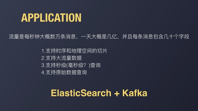 APPLICATION
流量是每秒钟⼤概数万条消息，⼀天⼤概是⼏亿，并且每条消息包含⼏⼗个字段
1.⽀持时序和地理空间的切⽚
2.⽀持⼤流量数据
3.⽀持秒级(毫秒级？)查询
4.⽀持原始数据查询
ElasticSearch + Kafka
