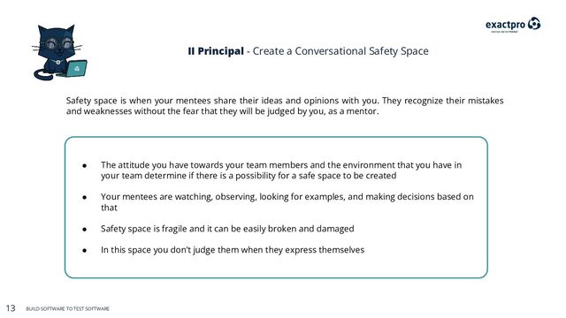 13 BUILD SOFTWARE TO TEST SOFTWARE
13 BUILD SOFTWARE TO TEST SOFTWARE
II Principal - Create a Conversational Safety Space
● The attitude you have towards your team members and the environment that you have in
your team determine if there is a possibility for a safe space to be created
● Your mentees are watching, observing, looking for examples, and making decisions based on
that
● Safety space is fragile and it can be easily broken and damaged
● In this space you don’t judge them when they express themselves
Safety space is when your mentees share their ideas and opinions with you. They recognize their mistakes
and weaknesses without the fear that they will be judged by you, as a mentor.
