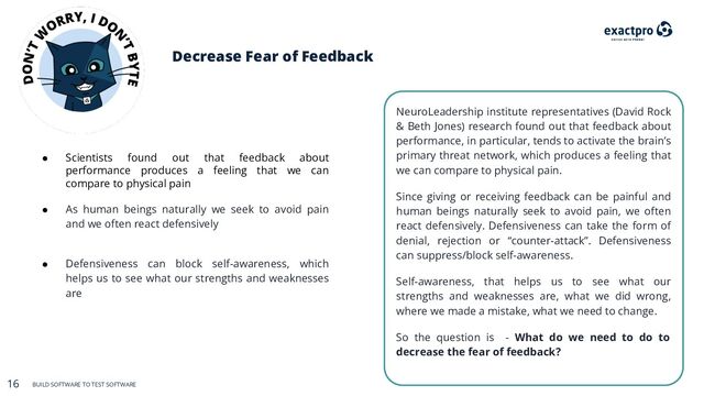 16 BUILD SOFTWARE TO TEST SOFTWARE
16 BUILD SOFTWARE TO TEST SOFTWARE
Decrease Fear of Feedback
NeuroLeadership institute representatives (David Rock
& Beth Jones) research found out that feedback about
performance, in particular, tends to activate the brain’s
primary threat network, which produces a feeling that
we can compare to physical pain.
Since giving or receiving feedback can be painful and
human beings naturally seek to avoid pain, we often
react defensively. Defensiveness can take the form of
denial, rejection or “counter-attack”. Defensiveness
can suppress/block self-awareness.
Self-awareness, that helps us to see what our
strengths and weaknesses are, what we did wrong,
where we made a mistake, what we need to change.
So the question is - What do we need to do to
decrease the fear of feedback?
● Scientists found out that feedback about
performance produces a feeling that we can
compare to physical pain
● As human beings naturally we seek to avoid pain
and we often react defensively
● Defensiveness can block self-awareness, which
helps us to see what our strengths and weaknesses
are

