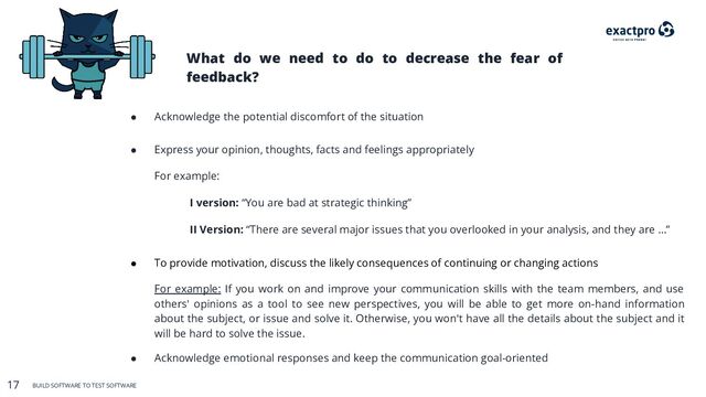 17 BUILD SOFTWARE TO TEST SOFTWARE
17 BUILD SOFTWARE TO TEST SOFTWARE
What do we need to do to decrease the fear of
feedback?
● Acknowledge the potential discomfort of the situation
● Express your opinion, thoughts, facts and feelings appropriately
For example:
I version: “You are bad at strategic thinking”
II Version: “There are several major issues that you overlooked in your analysis, and they are …”
● To provide motivation, discuss the likely consequences of continuing or changing actions
For example: If you work on and improve your communication skills with the team members, and use
others' opinions as a tool to see new perspectives, you will be able to get more on-hand information
about the subject, or issue and solve it. Otherwise, you won't have all the details about the subject and it
will be hard to solve the issue.
● Acknowledge emotional responses and keep the communication goal-oriented
